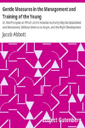 [Gutenberg 11667] • Gentle Measures in the Management and Training of the Young / Or, the Principles on Which a Firm Parental Authority May Be Established and Maintained, Without Violence or Anger, and the Right Development of the Moral and Mental Capacities Be Promoted by Methods in Harmony with the Structure and the Characteristics of the Juvenile Mind